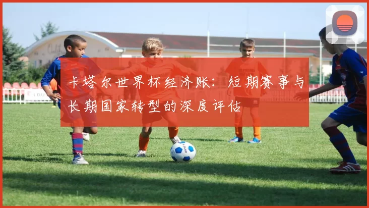 卡塔尔世界杯经济账：短期赛事与长期国家转型的深度评估
