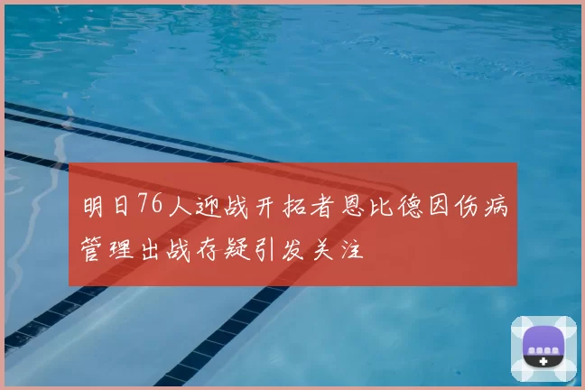 明日76人迎战开拓者恩比德因伤病管理出战存疑引发关注