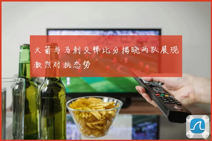 火箭与马刺交锋比分揭晓两队展现激烈对抗态势