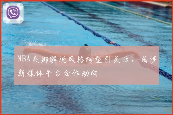 NBA美娜解说风格转型引关注，或涉新媒体平台合作动向