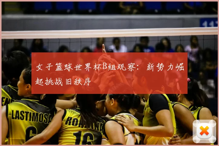 女子篮球世界杯B组观察：新势力崛起挑战旧秩序