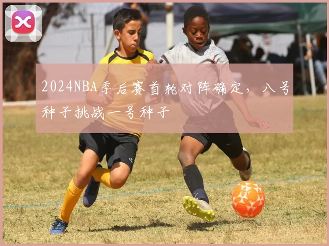 2024NBA季后赛首轮对阵确定，八号种子挑战一号种子