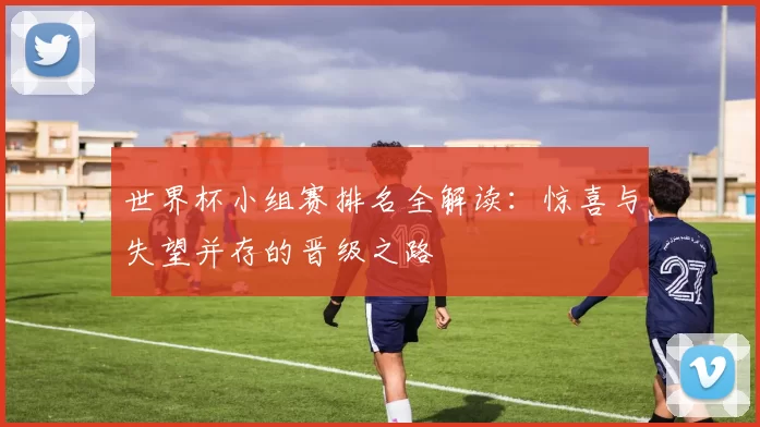 世界杯小组赛排名全解读：惊喜与失望并存的晋级之路