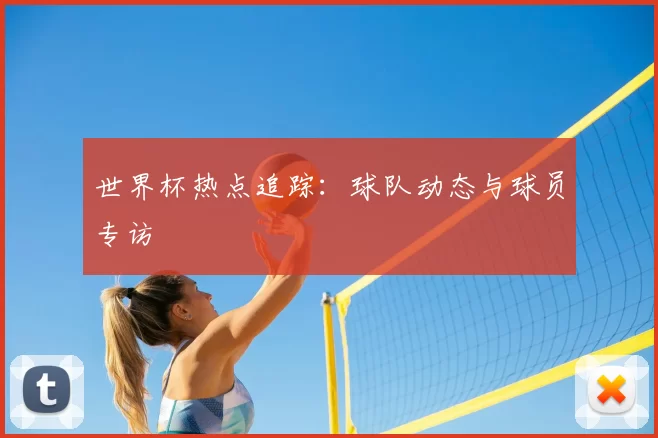 世界杯热点追踪：球队动态与球员专访