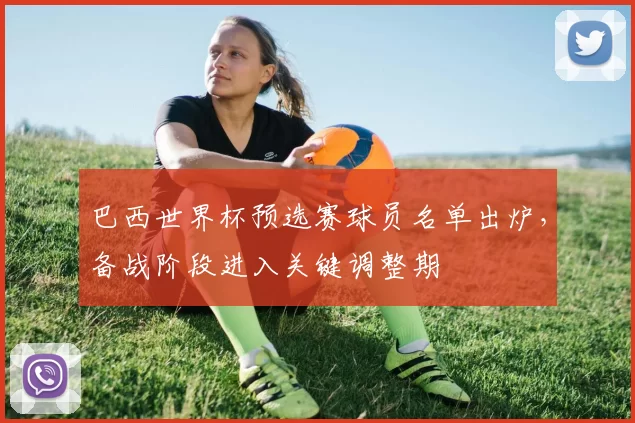 巴西世界杯预选赛球员名单出炉，备战阶段进入关键调整期