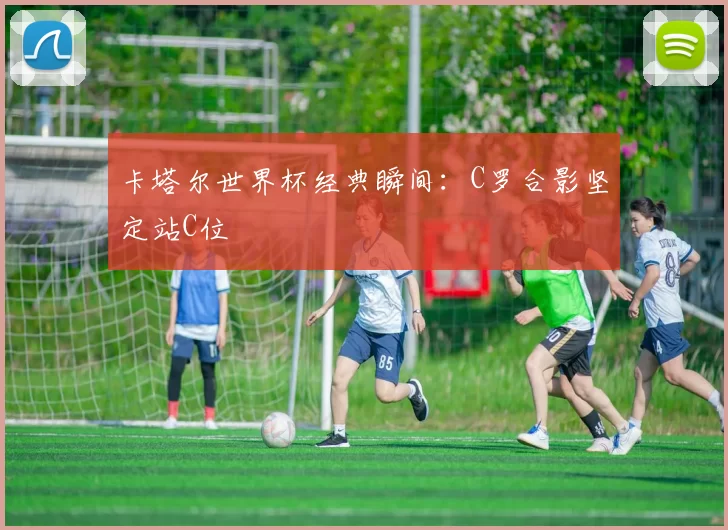 卡塔尔世界杯经典瞬间：C罗合影坚定站C位