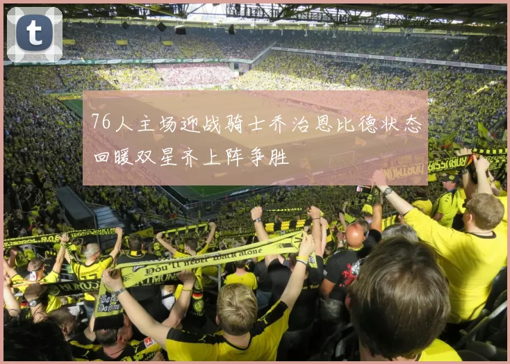 76人主场迎战骑士乔治恩比德状态回暖双星齐上阵争胜