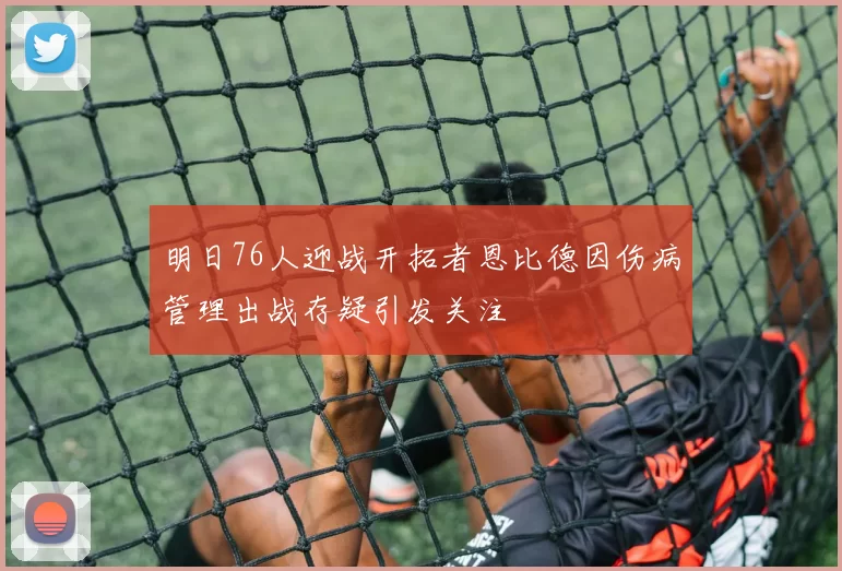 明日76人迎战开拓者恩比德因伤病管理出战存疑引发关注