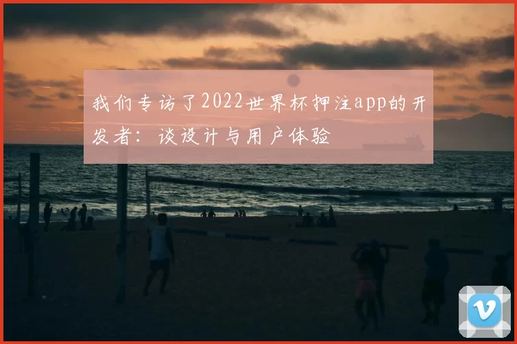 我们专访了2022世界杯押注app的开发者：谈设计与用户体验