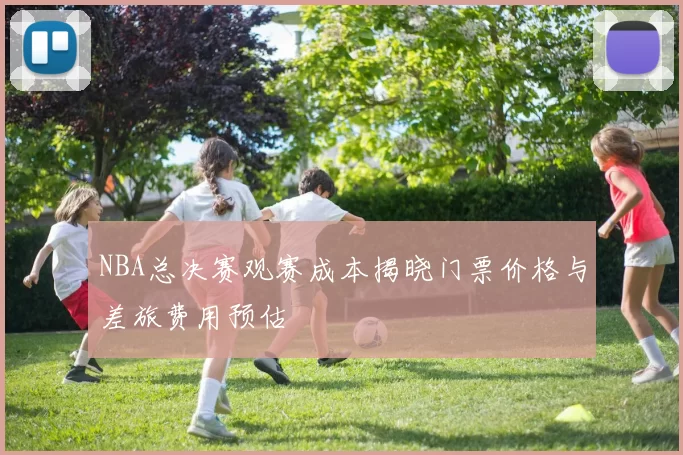 NBA总决赛观赛成本揭晓门票价格与差旅费用预估