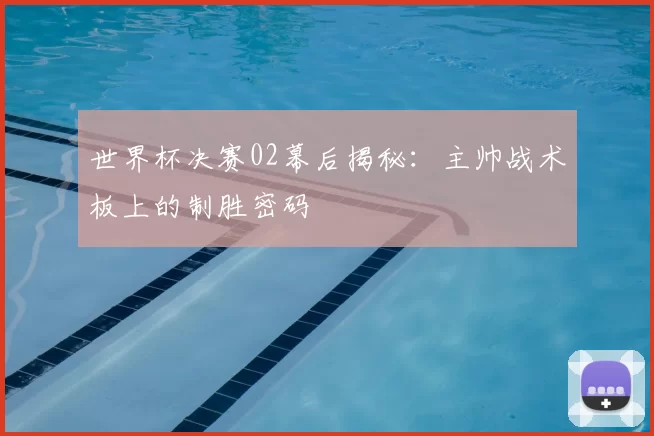 世界杯决赛02幕后揭秘：主帅战术板上的制胜密码