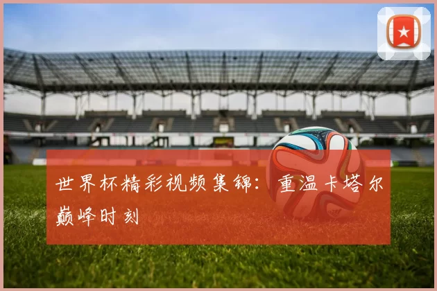 世界杯精彩视频集锦：重温卡塔尔巅峰时刻