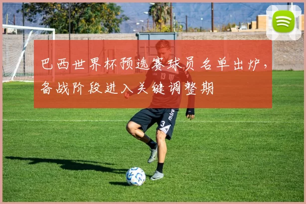 巴西世界杯预选赛球员名单出炉，备战阶段进入关键调整期