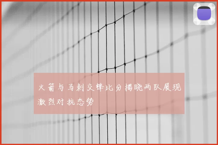 火箭与马刺交锋比分揭晓两队展现激烈对抗态势