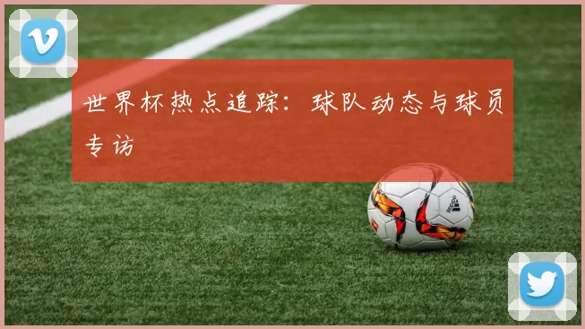 世界杯热点追踪：球队动态与球员专访