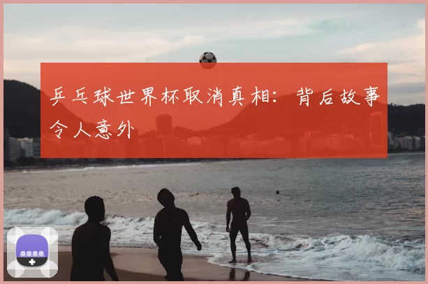 乒乓球世界杯取消真相：背后故事令人意外