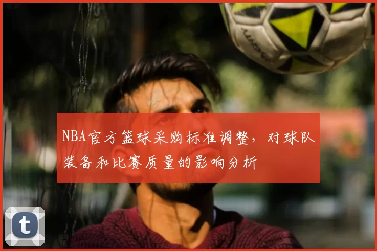 NBA官方篮球采购标准调整，对球队装备和比赛质量的影响分析