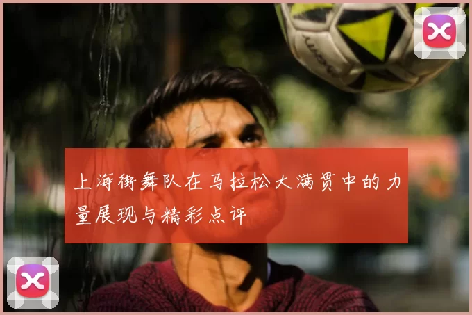 上海街舞队在马拉松大满贯中的力量展现与精彩点评