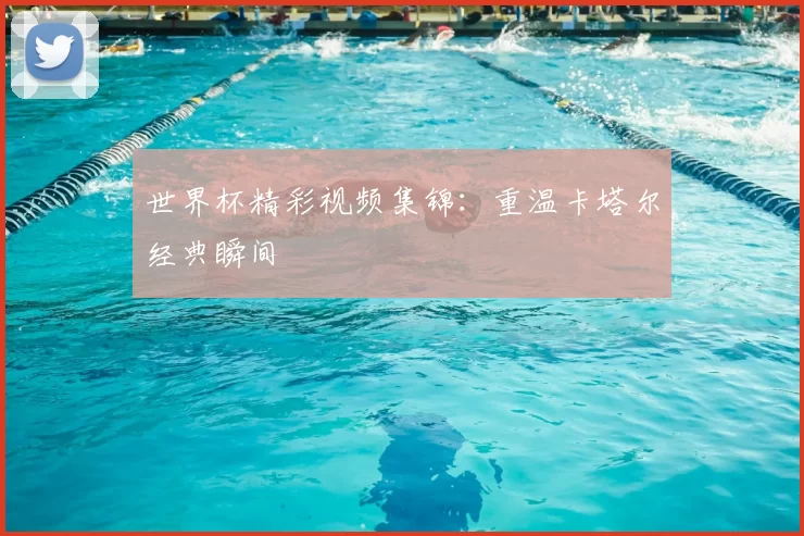 世界杯精彩视频集锦：重温卡塔尔经典瞬间