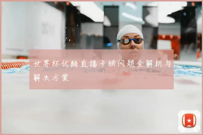 世界杯优酷直播卡顿问题全解析与解决方案