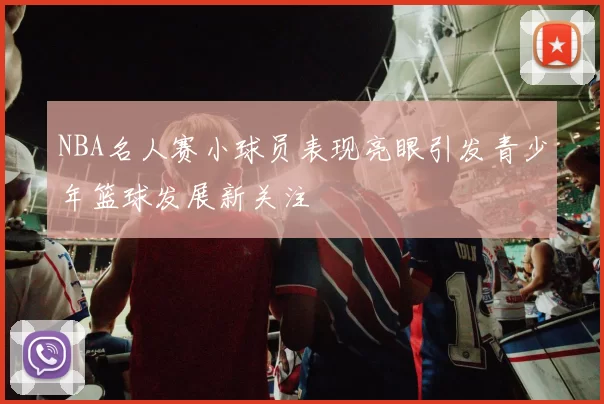 NBA名人赛小球员表现亮眼引发青少年篮球发展新关注