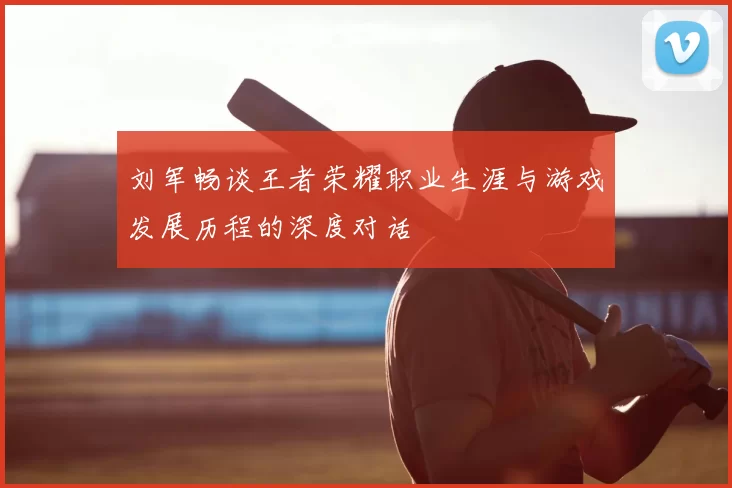 刘军畅谈王者荣耀职业生涯与游戏发展历程的深度对话