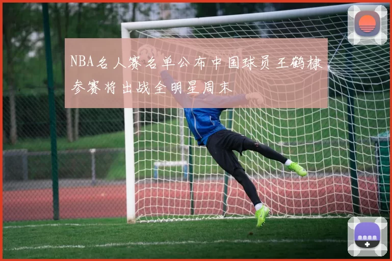 NBA名人赛名单公布中国球员王鹤棣参赛将出战全明星周末