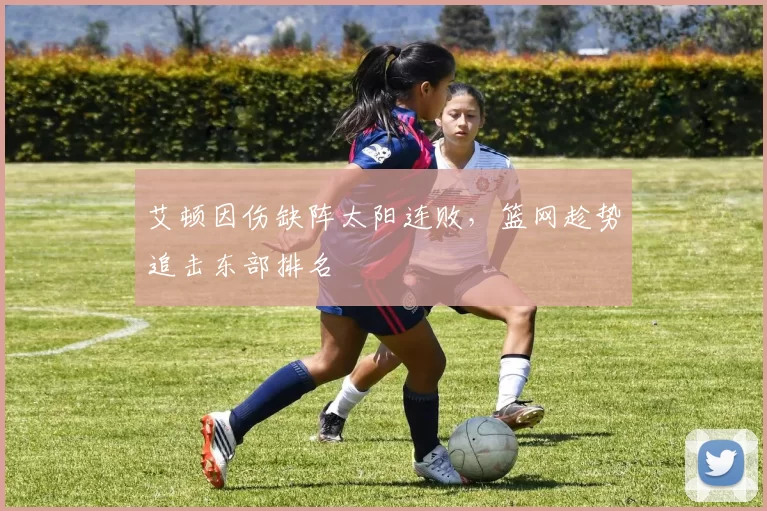 艾顿因伤缺阵太阳连败，篮网趁势追击东部排名