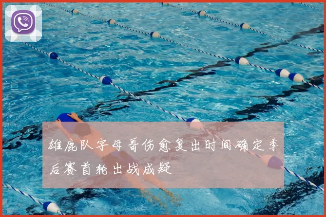 雄鹿队字母哥伤愈复出时间确定季后赛首轮出战成疑