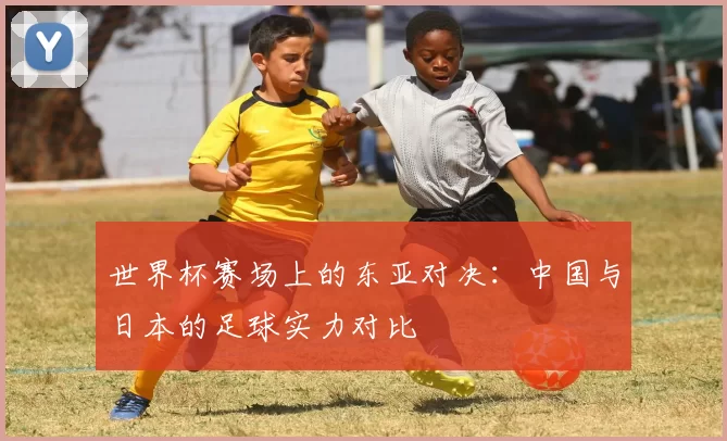 世界杯赛场上的东亚对决：中国与日本的足球实力对比