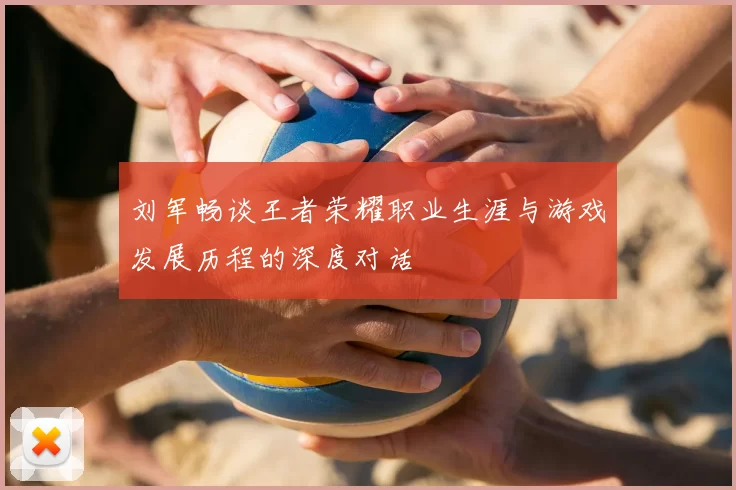 刘军畅谈王者荣耀职业生涯与游戏发展历程的深度对话