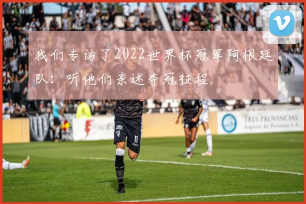 我们专访了2022世界杯冠军阿根廷队：听他们亲述夺冠征程