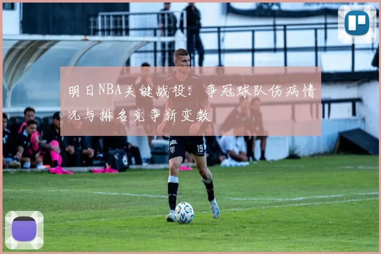 明日NBA关键战役：争冠球队伤病情况与排名竞争新变数
