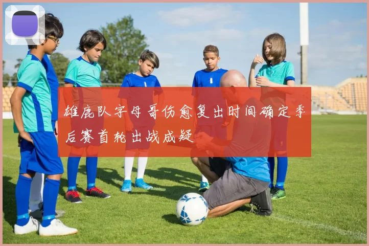 雄鹿队字母哥伤愈复出时间确定季后赛首轮出战成疑
