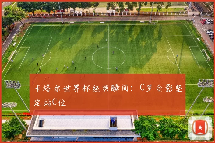卡塔尔世界杯经典瞬间：C罗合影坚定站C位