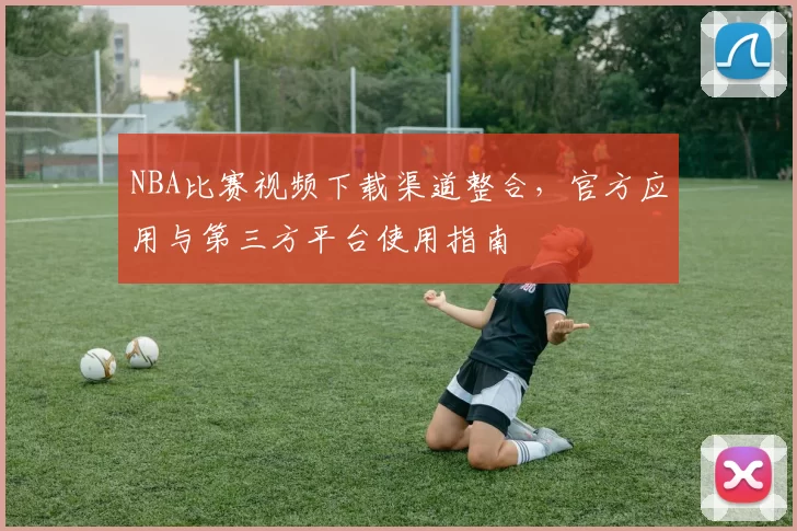 NBA比赛视频下载渠道整合，官方应用与第三方平台使用指南