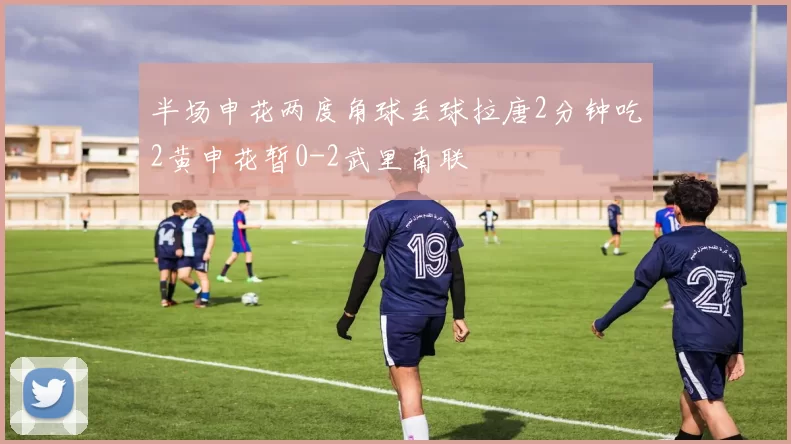 半场申花两度角球丢球拉唐2分钟吃2黄申花暂0-2武里南联