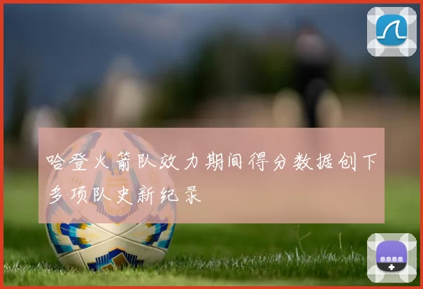 哈登火箭队效力期间得分数据创下多项队史新纪录