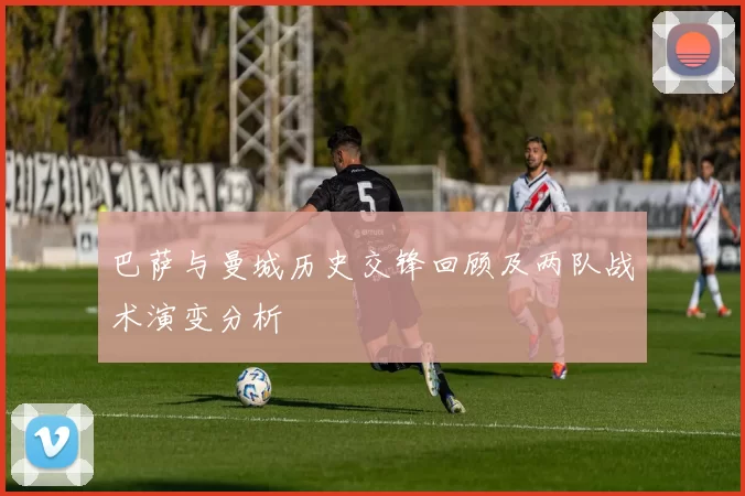 巴萨与曼城历史交锋回顾及两队战术演变分析