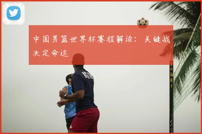 中国男篮世界杯赛程解读：关键战决定命运