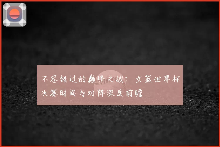 不容错过的巅峰之战：女篮世界杯决赛时间与对阵深度前瞻
