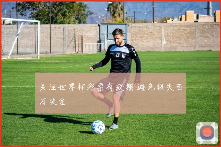 关注世界杯彩票有效期 避免错失百万奖金